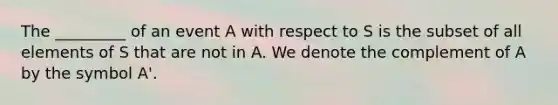 The _________ of an event A with respect to S is the subset of all elements of S that are not in A. We denote the complement of A by the symbol A'.