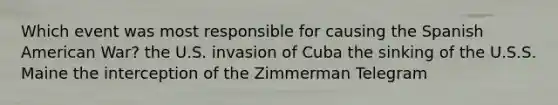 Which event was most responsible for causing the Spanish American War? the U.S. invasion of Cuba the sinking of the U.S.S. Maine the interception of the Zimmerman Telegram