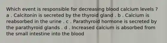 Which event is responsible for decreasing blood calcium levels ? a . Calcitonin is secreted by the thyroid gland . b . Calcium is reabsorbed in the urine . c . Parathyroid hormone is secreted by the parathyroid glands . d . Increased calcium is absorbed from the small intestine into the blood