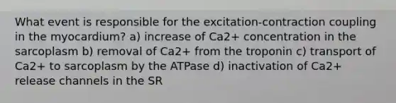 What event is responsible for the excitation-contraction coupling in the myocardium? a) increase of Ca2+ concentration in the sarcoplasm b) removal of Ca2+ from the troponin c) transport of Ca2+ to sarcoplasm by the ATPase d) inactivation of Ca2+ release channels in the SR