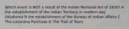 Which event is NOT a result of the Indian Removal Act of 1830? A the establishment of the Indian Territory in modern-day Oklahoma B the establishment of the Bureau of Indian Affairs C The Louisiana Purchase D The Trail of Tears