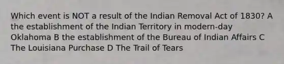 Which event is NOT a result of the Indian Removal Act of 1830? A the establishment of the Indian Territory in modern-day Oklahoma B the establishment of the Bureau of Indian Affairs C The Louisiana Purchase D The Trail of Tears