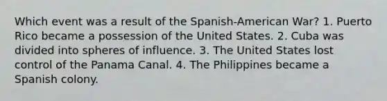 Which event was a result of the Spanish-American War? 1. Puerto Rico became a possession of the United States. 2. Cuba was divided into spheres of influence. 3. The United States lost control of the Panama Canal. 4. The Philippines became a Spanish colony.