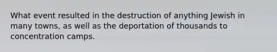 What event resulted in the destruction of anything Jewish in many towns, as well as the deportation of thousands to concentration camps.