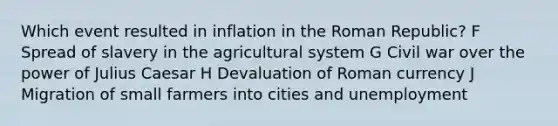 Which event resulted in inflation in the Roman Republic? F Spread of slavery in the agricultural system G Civil war over the power of Julius Caesar H Devaluation of Roman currency J Migration of small farmers into cities and unemployment