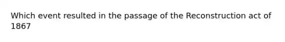 Which event resulted in the passage of the Reconstruction act of 1867