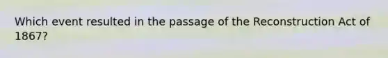 Which event resulted in the passage of the Reconstruction Act of 1867?