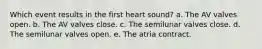 Which event results in the first heart sound? a. The AV valves open. b. The AV valves close. c. The semilunar valves close. d. The semilunar valves open. e. The atria contract.