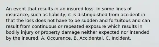 An event that results in an insured loss. In some lines of insurance, such as liability, it is distinguished from accident in that the loss does not have to be sudden and fortuitous and can result from continuous or repeated exposure which results in bodily injury or property damage neither expected nor intended by the insured. A. Occurance. B. Accidental. C. Incident.