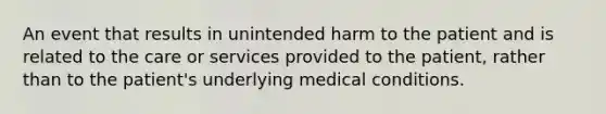 An event that results in unintended harm to the patient and is related to the care or services provided to the patient, rather than to the patient's underlying medical conditions.