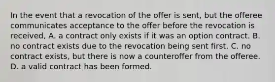 In the event that a revocation of the offer is sent, but the offeree communicates acceptance to the offer before the revocation is received, A. a contract only exists if it was an option contract. B. no contract exists due to the revocation being sent first. C. no contract exists, but there is now a counteroffer from the offeree. D. a valid contract has been formed.