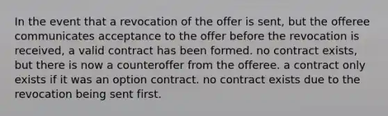 In the event that a revocation of the offer is sent, but the offeree communicates acceptance to the offer before the revocation is received, a valid contract has been formed. no contract exists, but there is now a counteroffer from the offeree. a contract only exists if it was an option contract. no contract exists due to the revocation being sent first.