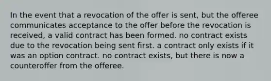 In the event that a revocation of the offer is sent, but the offeree communicates acceptance to the offer before the revocation is received, a valid contract has been formed. no contract exists due to the revocation being sent first. a contract only exists if it was an option contract. no contract exists, but there is now a counteroffer from the offeree.