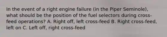 In the event of a right engine failure (in the Piper Seminole), what should be the position of the fuel selectors during cross-feed operations? A. Right off, left cross-feed B. Right cross-feed, left on C. Left off, right cross-feed