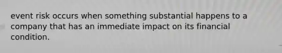 event risk occurs when something substantial happens to a company that has an immediate impact on its financial condition.