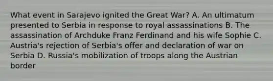 What event in Sarajevo ignited the Great War? A. An ultimatum presented to Serbia in response to royal assassinations B. The assassination of Archduke Franz Ferdinand and his wife Sophie C. Austria's rejection of Serbia's offer and declaration of war on Serbia D. Russia's mobilization of troops along the Austrian border