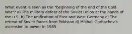 What event is seen as the "beginning of the end of the Cold War"? a) The military defeat of the Soviet Union at the hands of the U.S. b) The unification of East and West Germany c) The retreat of Soviet forces from Pakistan d) Mikhail Gorbachev's ascension to power in 1985