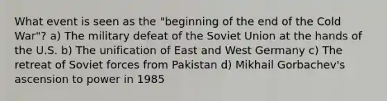 What event is seen as the "beginning of the end of the Cold War"? a) The military defeat of the Soviet Union at the hands of the U.S. b) The unification of East and West Germany c) The retreat of Soviet forces from Pakistan d) Mikhail Gorbachev's ascension to power in 1985