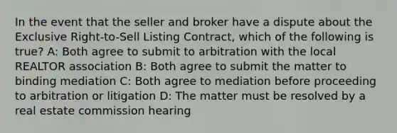 In the event that the seller and broker have a dispute about the Exclusive Right-to-Sell Listing Contract, which of the following is true? A: Both agree to submit to arbitration with the local REALTOR association B: Both agree to submit the matter to binding mediation C: Both agree to mediation before proceeding to arbitration or litigation D: The matter must be resolved by a real estate commission hearing