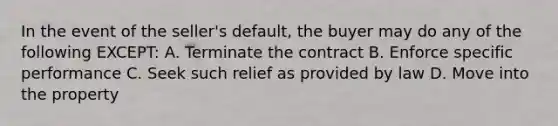 In the event of the seller's default, the buyer may do any of the following EXCEPT: A. Terminate the contract B. Enforce specific performance C. Seek such relief as provided by law D. Move into the property