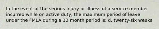 In the event of the serious injury or illness of a service member incurred while on active duty, the maximum period of leave under the FMLA during a 12 month period is: d. twenty-six weeks