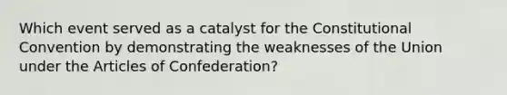 Which event served as a catalyst for the Constitutional Convention by demonstrating the weaknesses of the Union under the Articles of Confederation?