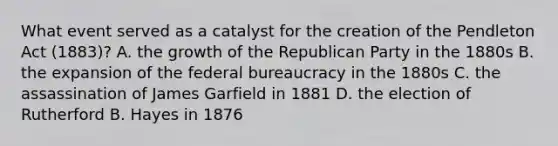 What event served as a catalyst for the creation of the Pendleton Act (1883)? A. the growth of the <a href='https://www.questionai.com/knowledge/kfaWSjD2tO-republican-party' class='anchor-knowledge'>republican party</a> in the 1880s B. the expansion of the <a href='https://www.questionai.com/knowledge/kG5wfBy9o6-federal-bureaucracy' class='anchor-knowledge'>federal bureaucracy</a> in the 1880s C. the assassination of James Garfield in 1881 D. the election of Rutherford B. Hayes in 1876