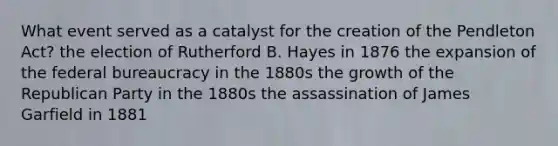 What event served as a catalyst for the creation of the Pendleton Act? the election of Rutherford B. Hayes in 1876 the expansion of the federal bureaucracy in the 1880s the growth of the Republican Party in the 1880s the assassination of James Garfield in 1881