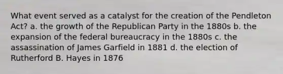 What event served as a catalyst for the creation of the Pendleton Act? a. the growth of the Republican Party in the 1880s b. the expansion of the federal bureaucracy in the 1880s c. the assassination of James Garfield in 1881 d. the election of Rutherford B. Hayes in 1876