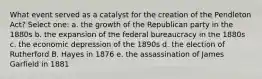 What event served as a catalyst for the creation of the Pendleton Act? Select one: a. the growth of the Republican party in the 1880s b. the expansion of the federal bureaucracy in the 1880s c. the economic depression of the 1890s d. the election of Rutherford B. Hayes in 1876 e. the assassination of James Garfield in 1881