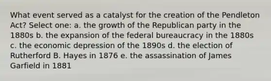 What event served as a catalyst for the creation of the Pendleton Act? Select one: a. the growth of the Republican party in the 1880s b. the expansion of the federal bureaucracy in the 1880s c. the economic depression of the 1890s d. the election of Rutherford B. Hayes in 1876 e. the assassination of James Garfield in 1881