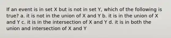 If an event is in set X but is not in set Y, which of the following is true? a. it is not in the union of X and Y b. it is in the union of X and Y c. it is in the intersection of X and Y d. it is in both the union and intersection of X and Y