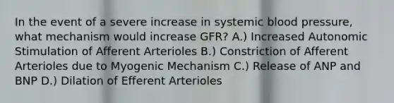 In the event of a severe increase in systemic <a href='https://www.questionai.com/knowledge/kD0HacyPBr-blood-pressure' class='anchor-knowledge'>blood pressure</a>, what mechanism would increase GFR? A.) Increased Autonomic Stimulation of Afferent Arterioles B.) Constriction of Afferent Arterioles due to Myogenic Mechanism C.) Release of ANP and BNP D.) Dilation of Efferent Arterioles