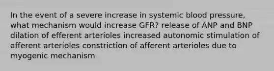 In the event of a severe increase in systemic blood pressure, what mechanism would increase GFR? release of ANP and BNP dilation of efferent arterioles increased autonomic stimulation of afferent arterioles constriction of afferent arterioles due to myogenic mechanism