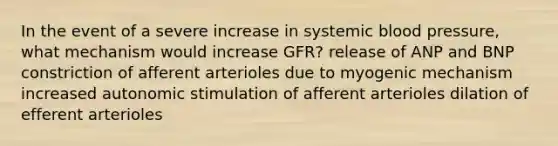 In the event of a severe increase in systemic blood pressure, what mechanism would increase GFR? release of ANP and BNP constriction of afferent arterioles due to myogenic mechanism increased autonomic stimulation of afferent arterioles dilation of efferent arterioles