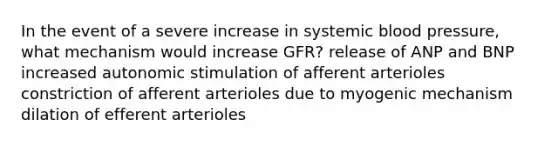 In the event of a severe increase in systemic blood pressure, what mechanism would increase GFR? release of ANP and BNP increased autonomic stimulation of afferent arterioles constriction of afferent arterioles due to myogenic mechanism dilation of efferent arterioles