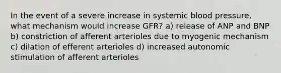 In the event of a severe increase in systemic blood pressure, what mechanism would increase GFR? a) release of ANP and BNP b) constriction of afferent arterioles due to myogenic mechanism c) dilation of efferent arterioles d) increased autonomic stimulation of afferent arterioles