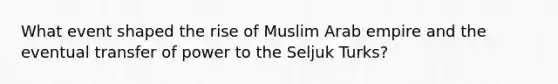 What event shaped the rise of Muslim Arab empire and the eventual transfer of power to the Seljuk Turks?