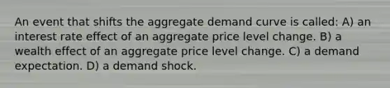 An event that shifts the aggregate demand curve is called: A) an interest rate effect of an aggregate price level change. B) a wealth effect of an aggregate price level change. C) a demand expectation. D) a demand shock.