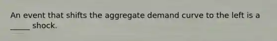 An event that shifts the aggregate demand curve to the left is a _____ shock.