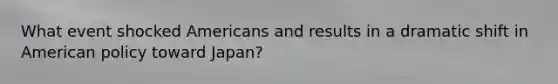 What event shocked Americans and results in a dramatic shift in American policy toward Japan?
