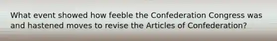 What event showed how feeble the Confederation Congress was and hastened moves to revise the Articles of Confederation?