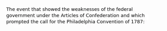 The event that showed the weaknesses of the federal government under the Articles of Confederation and which prompted the call for the Philadelphia Convention of 1787: