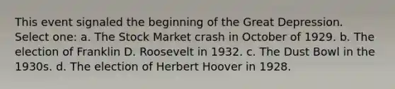 This event signaled the beginning of the Great Depression. Select one: a. The Stock Market crash in October of 1929. b. The election of Franklin D. Roosevelt in 1932. c. The Dust Bowl in the 1930s. d. The election of Herbert Hoover in 1928.