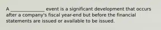 A _______________ event is a significant development that occurs after a company's fiscal year-end but before the financial statements are issued or available to be issued.