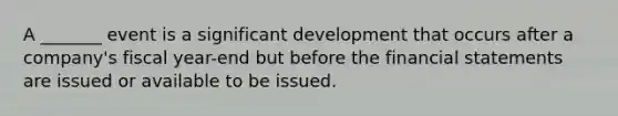 A _______ event is a significant development that occurs after a company's fiscal year-end but before the financial statements are issued or available to be issued.