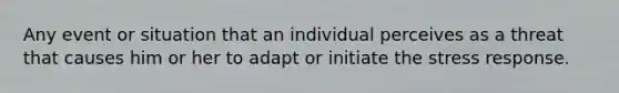 Any event or situation that an individual perceives as a threat that causes him or her to adapt or initiate the stress response.