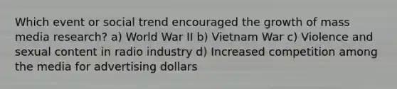 Which event or social trend encouraged the growth of mass media research? a) World War II b) Vietnam War c) Violence and sexual content in radio industry d) Increased competition among the media for advertising dollars