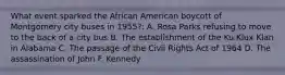 What event sparked the African American boycott of Montgomery city buses in 1955?: A. Rosa Parks refusing to move to the back of a city bus B. The establishment of the Ku Klux Klan in Alabama C. The passage of the Civil Rights Act of 1964 D. The assassination of John F. Kennedy