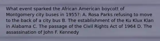 What event sparked the African American boycott of Montgomery city buses in 1955?: A. Rosa Parks refusing to move to the back of a city bus B. The establishment of the Ku Klux Klan in Alabama C. The passage of the Civil Rights Act of 1964 D. The assassination of John F. Kennedy